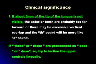 1.If about 3mm of the tip of the tongue is not
visible, the anterior teeth are probably too far
forward or there may be excessive vertical
overlap and the “th” sound will be more like
“d” sound.
If “ these” or “ those ” are pronounced as “ dese
” or “ dose”, so, try to incline the upper
centrals lingually.
Clinical significance
 