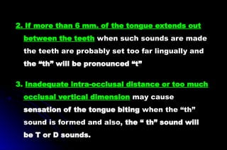 2. If more than 6 mm. of the tongue extends out
between the teeth when such sounds are made
the teeth are probably set too far lingually and
the “th” will be pronounced “t”
3. Inadequate intra-occlusal distance or too much
occlusal vertical dimension may cause
sensation of the tongue biting when the “th”
sound is formed and also, the “ th” sound will
be T or D sounds.
 