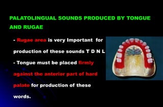 - Rugae area is very Important for
production of these sounds T D N L
- Tongue must be placed firmly
against the anterior part of hard
palate for production of these
words.
PALATOLINGUAL SOUNDS PRODUCED BY TONGUE
AND RUGAE
 