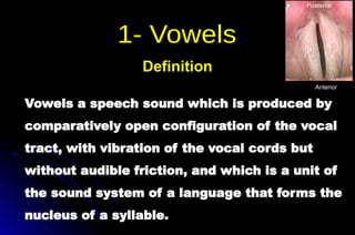 Vowels a speech sound which is produced by
comparatively open configuration of the vocal
tract, with vibration of the vocal cords but
without audible friction, and which is a unit of
the sound system of a language that forms the
nucleus of a syllable.
Definition
Anterior
Posterior
 