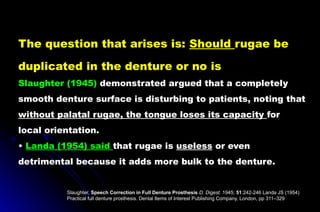 The question that arises is: Should rugae be
duplicated in the denture or no is
Slaughter (1945) demonstrated argued that a completely
smooth denture surface is disturbing to patients, noting that
without palatal rugae, the tongue loses its capacity for
local orientation.
• Landa (1954) said that rugae is useless or even
detrimental because it adds more bulk to the denture.
Slaughter, Speech Correction in Full Denture Prosthesis D. Digest. 1945; 51:242-246 Landa JS (1954)
Practical full denture prosthesis. Dental Items of Interest Publishing Company, London, pp 311–329
 