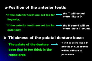 T will be more like a D
and the D, C, N sounds
will be difficult to
pronounce.
The palate of the denture
base that is too thick in the
rugae area
•If the anterior teeth are set too far
lingually,
•If the anterior teeth are set too far
anteriorly,
b- Thickness of the palatal denture base:
the T will sound
more like a D.
the D sound will be
more like a T sound.
a-Position of the anterior teeth:
 