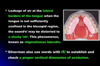  Leakage of air at the lateral
borders of the tongue when the
tongue is not sufficiently
confined in the bicuspid region,
the sound‘s’ may be distorted to
a slushy ‘sh’. This phenomenon,
known as stigmatismus lateralis.
Silverman also use words with /S/ to establish and
check a proper vertical dimension of occlusion.
 