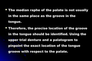 The median raphe of the palate is not usually
in the same place as the groove in the
tongue.
 Therefore, the precise location of the groove
in the tongue should be identified. Using the
upper trial denture and a palatogram to
pinpoint the exact location of the tongue
groove with respect to the palate.
 