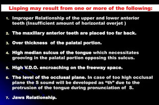 1. Improper Relationship of the upper and lower anterior
teeth (Insufficient amount of horizontal overjet )
2. The maxillary anterior teeth are placed too far back.
3. Over thickness of the palatal portion.
4. High median sulcus of the tongue which necessitates
grooving in the palatal portion opposing this sulcus.
5. High V.D.O. encroaching on the freeway space.
6. The level of the occlusal plane. In case of too high occlusal
plane the S sound will be developed as “th” due to the
protrusion of the tongue during pronunciation of S.
7. Jaws Relationship.
Lisping may result from one or more of the following:
 
