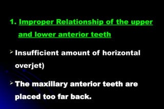 1. Improper Relationship of the upper
and lower anterior teeth
 Insufficient amount of horizontal
overjet)
 The maxillary anterior teeth are
placed too far back.
 