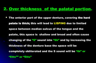 2. Over thickness of the palatal portion.
 The anterior part of the upper denture, covering the hard
palate is thick; this will lead to LISPING due to limited
space between median sulcus of the tongue and the
palate, this space is shallow and broad and often cause
changing of the “S” sound into “Sh” and by increasing the
thickness of the denture base the space will be
completely obliterated and the S sound will be “th” or
“Etts”” or “Etts”
 