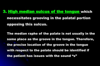 3. High median sulcus of the tongue which
necessitates grooving in the palatal portion
opposing this sulcus.
The median raphe of the palate is not usually in the
same place as the groove in the tongue. Therefore,
the precise location of the groove in the tongue
with respect to the palate should be identified if
the patient has issues with the sound “s”
 