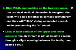 4. High V.D.O. encroaching on the freeway space. If
the occlusal vertical dimension is too great the
teeth will come together in contact prematurely
and they will "click" during connected speech
while pronouncing the "s" sound.
 Lack of near contact of the upper and lower
incisors: the air stream is not allowed to escape
through a slight opening between the teeth; thus,
lisping occur.
 