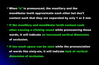  When “s” is pronounced, the maxillary and the
mandibular teeth approximate each other but don't
contact such that they are separated by only 1 or 2 mm
 If the maxillary and mandibular teeth contact each
other causing a clicking sound while pronouncing these
words, it will indicate an increased vertical dimension
of occlusion.
 If too much space can be seen while the pronunciation
of words like sixty-six, it will indicate lack of vertical
dimension of occlusion.
 