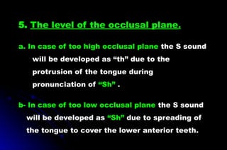 5. The level of the occlusal plane.
a. In case of too high occlusal plane the S sound
will be developed as “th” due to the
protrusion of the tongue during
pronunciation of “Sh” .
b- In case of too low occlusal plane the S sound
will be developed as “Sh” due to spreading of
the tongue to cover the lower anterior teeth.
 