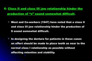  West and Co-workers (1947) have noted that a class II
and class III jaw relationship hinder the production of
S sound somewhat difficult.
 In designing the denture for patients in these cases
an effort should be made to place teeth as near to the
normal class I relationship as possible without
affecting retention and stability.
6- Class II and class III jaw relationship hinder the
production of “s” sound somewhat difficult.
 