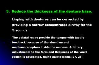 3. Reduce the thickness of the denture base.
Lisping with dentures can be corrected by
providing a narrow-concentrated airway for the
S sounds.
The palatal rugae provide the tongue with tactile
feedback because of the abundance of
mechanoreceptors inside the mucosa, Arbitrary
adjustments to the form and thickness of the vault
region is advocated. Using palatograms.(27, 28)
 