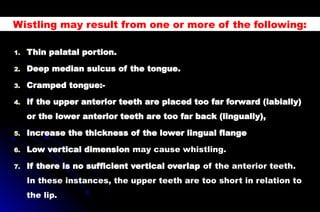 1. Thin palatal portion.
2. Deep median sulcus of the tongue.
3. Cramped tongue:-
4. If the upper anterior teeth are placed too far forward (labially)
or the lower anterior teeth are too far back (lingually),
5. Increase the thickness of the lower lingual flange
6. Low vertical dimension may cause whistling.
7. If there is no sufficient vertical overlap of the anterior teeth.
In these instances, the upper teeth are too short in relation to
the lip.
Wistling may result from one or more of the following:
 