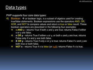 PHP supports four core data types:
4) Boolean  or boolean logic, is a subset of algebra used for creating
true/false statements. Boolean expressions use the operators AND, OR,
XOR, and NOT to compare values and return a true or false result. These
boolean operators are described in the following four examples:
 x AND y - returns True if both x and y are true; returns False if either
x or y are false.
 x OR y - returns True if either x or y, or both x and y are true; returns
False only if x and y are both false.
 X OR y - returns True if only x or y is true; returns False if x and y are
both true or both false.
 NOT x - returns True if x is false (or null); returns False if x is true.
Data types
afm -INFO2301S1Y1314
 