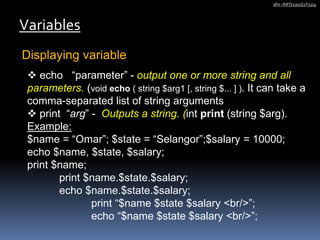 Displaying variable
Variables
afm -INFO2301S1Y1314
 echo “parameter” - output one or more string and all
parameters. (void echo ( string $arg1 [, string $... ] ). It can take a
comma-separated list of string arguments
 print “arg” - Outputs a string. (int print (string $arg).
Example:
$name = “Omar”; $state = “Selangor”;$salary = 10000;
echo $name, $state, $salary;
print $name;
print $name.$state.$salary;
echo $name.$state.$salary;
print “$name $state $salary <br/>”;
echo “$name $state $salary <br/>”;
 