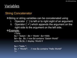 String Concatenator
Variables
afm -INFO2301S1Y1314
String or string variables can be concatenated using
i. Operator (‘.’) to left or to right sight of an argument.
ii. Operator (‘.=’) which appends the argument on the
right side to the argument on the left side.
Example:
<?php
$a = ’Salam ’; $b = ‘World ’; $c=1000;
$d = $a . $b; // now $d contains “Salam World"
echo $b.$c; // display ‘World 0’
$a = "Hello ";
$a .= "World!"; // now $a contains "Hello World!"
?>
 