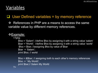  User Defined variables = by memory reference
Variables
afm -INFO2301S1Y1314
 References in PHP are a means to access the same
variable value by different memory references.
Example:
<?php
$foo = ‘Salam'; //define $foo by assigning it with a string value ‘salam‘
$bar = 'World'; //define $foo by assigning it with a string value ‘world‘
$foo = $bar; //assigning $foo by value of $bar
$bar = ‘Salam’;
print $foo; // world
$foo = &$bar; // assigning both to each other’s memory references
$foo .= ‘ My World';
print $bar;// Salam My World
?>
 