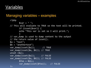 Managing variables – examples
Variables
afm -INFO2301S1Y1314
<?php
$var = ‘ ‘;
// This will evaluate to TRUE so the text will be printed.
if (isset($var)) {
echo "This var is set so I will print.";
}
// var_dump is used to dump content to the output
// the return value of isset().
$a = "test";
$b = "anothertest";
var_dump(isset($a)); // TRUE
var_dump(isset($a, $b)); // TRUE
unset ($a);
var_dump(isset($a)); // FALSE
var_dump(isset($a, $b)); // FALSE
$foo = NULL;
var_dump(isset($foo)); // FALSE
?>
 