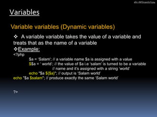Variable variables (Dynamic variables)
Variables
afm -INFO2301S1Y1314
 A variable variable takes the value of a variable and
treats that as the name of a variable
Example:
<?php
$a = ‘Salam'; // a variable name $a is assigned with a value
$$a = ‘ world’; // the value of $a i.e ‘salam’ is turned to be a variable
// name and it’s assigned with a string ‘world’
echo "$a ${$a}"; // output is ‘Salam world’
echo "$a $salam"; // produce exactly the same ‘Salam world’
?>
 