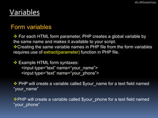 Form variables
Variables
afm -INFO2301S1Y1314
 For each HTML form parameter, PHP creates a global variable by
the same name and makes it available to your script.
Creating the same variable names in PHP file from the form variables
requires use of extract(parameter) function in PHP file.
 Example HTML form syntaxes:
<input type=“text” name=“your_name”>
<input type=“text” name=“your_phone”>
 PHP will create a variable called $your_name for a text field named
“your_name”
PHP will create a variable called $your_phone for a text field named
“your_phone”
 