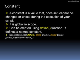 Constant
afm -INFO2301S1Y1314
 A constant is a value that, once set, cannot be
changed or unset during the execution of your
script.
 It is global in scope.
 Can be created using define() function 
defines a named constant.
 Description : bool define ( string $name , mixed $value
[$case_insensitive = false ] )
 