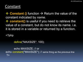 Constant
afm -INFO2301S1Y1314
 Constant () function  Return the value of the
constant indicated by name.
 constant() is useful if you need to retrieve the
value of a constant, but do not know its name. i.e.
it is stored in a variable or returned by a function.
<?php
define("MAXSIZE", 100);
echo MAXSIZE; // or
echo constant("MAXSIZE"); // same thing as the previous line
?>
 