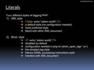 Four different styles of tagging PHP:
1) XML style
 <?php echo “salam world”; ?>
 a default style (no configuration needed)
 most preferred style
 blend with other XML document
2) Short style
 <? echo “salam world”; ?>
 disabled by default
 configuration needed in php.ini (short_open_tag= ‘on’)
 the simplest tag style
 follows SGML processing instructions style
 interfere with XML document
Literals
afm -INFO2301S1Y1314
 