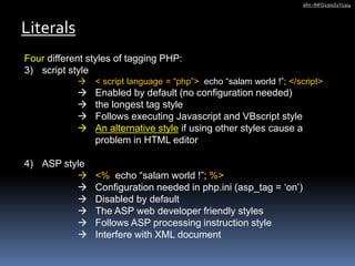 Four different styles of tagging PHP:
3) script style
 < script language = “php”> echo “salam world !”; </script>
 Enabled by default (no configuration needed)
 the longest tag style
 Follows executing Javascript and VBscript style
 An alternative style if using other styles cause a
problem in HTML editor
4) ASP style
 <% echo “salam world !”; %>
 Configuration needed in php.ini (asp_tag = ‘on’)
 Disabled by default
 The ASP web developer friendly styles
 Follows ASP processing instruction style
 Interfere with XML document
Literals
afm -INFO2301S1Y1314
 