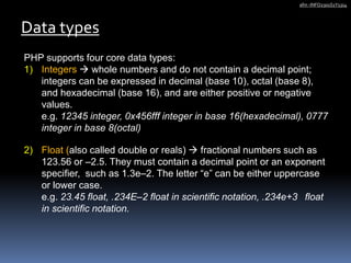 PHP supports four core data types:
1) Integers  whole numbers and do not contain a decimal point;
integers can be expressed in decimal (base 10), octal (base 8),
and hexadecimal (base 16), and are either positive or negative
values.
e.g. 12345 integer, 0x456fff integer in base 16(hexadecimal), 0777
integer in base 8(octal)
2) Float (also called double or reals)  fractional numbers such as
123.56 or –2.5. They must contain a decimal point or an exponent
specifier, such as 1.3e–2. The letter “e” can be either uppercase
or lower case.
e.g. 23.45 float, .234E–2 float in scientific notation, .234e+3 float
in scientific notation.
Data types
afm -INFO2301S1Y1314
 