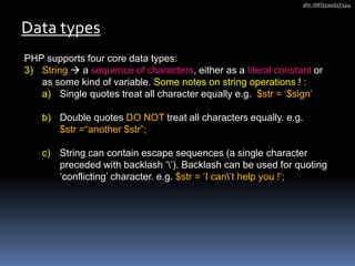 PHP supports four core data types:
3) String  a sequence of characters, either as a literal constant or
as some kind of variable. Some notes on string operations ! :
a) Single quotes treat all character equally e.g. $str = ‘$sign’
b) Double quotes DO NOT treat all characters equally. e.g.
$str =“another $str”;
c) String can contain escape sequences (a single character
preceded with backlash ‘’). Backlash can be used for quoting
‘conflicting’ character. e.g. $str = ‘I can’t help you !’;
Data types
afm -INFO2301S1Y1314
 