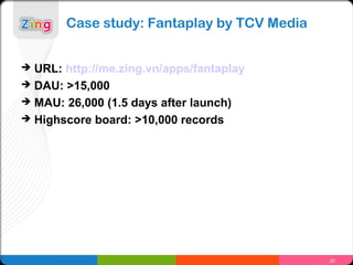 Case study: Fantaplay by TCV Media


   URL: http://me.zing.vn/apps/fantaplay
   DAU: >15,000
   MAU: 26,000 (1.5 days after launch)
   Highscore board: >10,000 records




                                              22
 