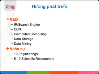Hướng phát triển

 R&D
  –   IR/Search Engine
  –   CDN
  –   Distributed Computing
  –   Data Storage
  –   Data Mining
 Nhân    sự
  – 10 Engineerings
  – 5-10 Scientific Researchers



                                    24
 