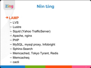 Nền tảng

 LAMP
  –   LVS
  –   Lustre
  –   Squid (Yahoo TrafficServer)
  –   Apache, nginx
  –   PHP
  –   MySQL, mysql proxy, Infobright
  –   Sphinx-Search
  –   Memcached, Tokyo Tyrant, Redis
  –   Memcacheq
  –   cacti
                                       7
 