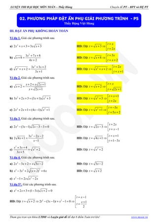 LUYỆN THI ĐẠI HỌC MÔN TOÁN – Thầy Hùng Chuyên đề PT – BPT và HỆ PT
Tham gia trọn vẹn khóa LTĐH và Luyện giải đề để đạt 8 điểm Toán trở lên! www.moon.vn
III. ĐẶT ẨN PHỤ KHÔNG HOÀN TOÀN
Ví dụ 1. Giải các phương trình sau.
a) 2
2 3 3 3+ + = +x x x x HD: Đặt 3
2
=
= + ⇒  =
t x
t x
t x
b)
2
3 7 8
8
4 2
+ +
+ =
+
x x
x
x
HD: Đặt
3
8
2
=
= + ⇒  = +
t x
t x
t x
c)
2
2 3 3 2
2
3 1
+ +
+ + =
+
x x
x x
x
HD: Đặt 2 2
2
1
=
= + + ⇒  = +
t x
t x x
t x
Ví dụ 2. Giải các phương trình sau.
a)
2 2 1
2
2 1
+ + +
+ =
+ +
x x x
x
x x
HD: Đặt 2
2 1
=
= + ⇒ 
= +
t x
t x
t x
b) 2 2
3 2 3 (3 1) 3+ + = + +x x x x HD: Đặt 2 1
3
2
= +
= + ⇒  =
t x
t x
t x
c) 2 2
2 2 1 (4 1) 1+ + = − +x x x x HD: Đặt 2 3
1
5 2
= −
= + ⇒  = +
t x
t x
t x
Ví dụ 3. Giải các phương trình sau.
a) 2
2 (3 1) 2 3 3 0− − − − =x x x HD: Đặt
2
2 3
1
=
= − ⇒  = −
t x
t x
t x
b)
2
3 2 2
2 4 1
1
− −
+ =
−
x x
x
x
HD: Đặt
1
4 1
1 3
= +
= + ⇒  = −
t x
t x
t x
c)
2
23 4
2
3 5
+ +
= +
+
x x
x
x
HD: Đặt 2
2= +t x
Ví dụ 4. Giải các phương trình sau.
a) 2
2 3 2 3 2− + = −x x x x HD: Đặt 3 2= −t x
b) 3 2 3
3 2 ( 2) 6− + + =x x x x HD: Đặt 2= +t x
c) 2 2
1 2 2− = −x x x x
Ví dụ 5*. Giải các phương trình sau.
a) 2
2 3 (1 3 ) 2 0+ + + − + =x x x x
HD: Đặt 2 2
1
2 2 (3 1) 1 0 1
2
= −
= + ⇒ − − + − = ⇒ + =

t x
t x t x t x x
t
02. PHƯƠNG PHÁP ĐẶT ẨN PHỤ GIẢI PHƯƠNG TRÌNH - P5
Thầy Đặng Việt Hùng
 