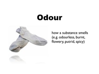 Odour
  how a substance smells
  (e.g. odourless, burnt,
  ﬂowery, putrid, spicy)
 