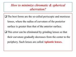 How to minimize chromatic & spherical
aberration?
The best forms are the so-called periscopic and meniscus
lenses, where the radius of curvature of the posterior
surface is greater than that of the anterior surface.
This error can be eliminated by grinding lenses so that
their curvature gradually decreases from the center to the
periphery. Such lenses are called Aplantic lenses.
 