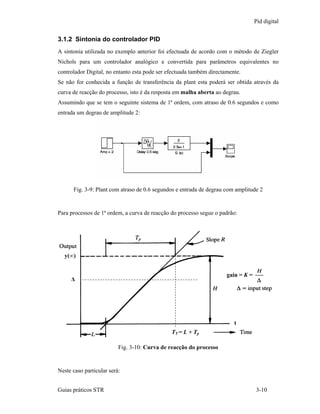 Pid digital


3.1.2 Sintonia do controlador PID
A sintonia utilizada no exemplo anterior foi efectuada de acordo com o método de Ziegler
Nichols para um controlador analógico e convertida para parâmetros equivalentes no
controlador Digital, no entanto esta pode ser efectuada também directamente.
Se não for conhecida a função de transferência da plant esta poderá ser obtida através da
curva de reacção do processo, isto é da resposta em malha aberta ao degrau.
Assumindo que se tem o seguinte sistema de 1ª ordem, com atraso de 0.6 segundos e como
entrada um degrau de amplitude 2:




      Fig. 3-9: Plant com atraso de 0.6 segundos e entrada de degrau com amplitude 2


Para processos de 1ª ordem, a curva de reacção do processo segue o padrão:




  y(∞)


                                                                      gain = K =
     ∆




                                                                         t
                                               TT = L + Tp

                          Fig. 3-10: Curva de reacção do processo


Neste caso particular será:


Guias práticos STR                                                                 3-10
 