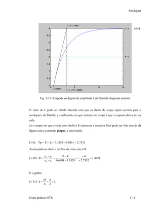 Pid digital




                                                                                      y(∞)




         Fig. 3-11: Resposta ao degrau de amplitude 2 da Plant do diagrama anterior


O valor de L pode ser obtido fazendo com que os dados do scope sejam escritos para o
workspace do Matlab, e verificando em que instante de tempo é que a resposta deixa de ser
nula.
Já o tempo em que a recta com declive R intersecta a resposta final pode ser lido através da
figura com o comando ginput, e resolvendo:


(3-9) Tp = Tt - L = 3.3353 - 0.6001 = 2.7351

Assim pode-se obter o declive da recta, isto é R:

             y 0 - y1       0−4           −4
(3-10) R =            =               =         = 1.4624
             x 0 - x 1 0.6001 − 3.3353 − 2.7352



E o ganho:

             H 4
(3-11) k =    = =2
             ∆ 2



Guias práticos STR                                                                3-11
 
