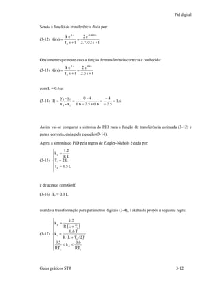 Pid digital

Sendo a função de transferência dada por:

                  k e -L s   2 e -0.6001 s
(3-12) G(s) =              =
                 Tp s + 1 2.7352 s + 1



Obviamente que neste caso a função de transferência correcta é conhecida:
                  k e -L s   2 e -0.6 s
(3-13) G(s) =              =
                 Tp s + 1 2.5 s + 1


com L = 0.6 e:

             y 0 - y1        0−4           −4
(3-14) R =            =                  =       = 1 .6
             x 0 - x 1 0 .6 − 2 .5 + 0 .6 − 2 .5




Assim vai-se comparar a sintonia do PID para a função de transferência estimada (3-12) e
para a correcta, dada pela equação (3-14).

Agora a sintonia do PID pela regras de Ziegler-Nichols é dada por:
       ⎧      1.2
       ⎪k c = R L
       ⎪
(3-15) ⎨Ti = 2 L
       ⎪T = 0.5 L
       ⎪ d
       ⎩


e de acordo com Goff:

(3-16) Ts = 0.3 L


usando a transformação para parâmetros digitais (3-4), Takahashi propôs a seguinte regra:

       ⎧         1.2
       ⎪k p =
       ⎪      R (L + Ts )
       ⎪          0.6 Ts
(3-17) ⎨k i =
              R (L + Ts / 2 )
                              2
       ⎪
       ⎪ 0.5          0.6
       ⎪ RT ≤ k d ≤ RT
       ⎩ s               s




Guias práticos STR                                                                3-12
 