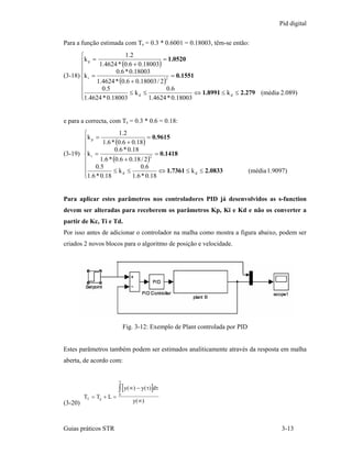 Pid digital

Para a função estimada com Ts = 0.3 * 0.6001 = 0.18003, têm-se então:
       ⎧                 1.2
       ⎪k p = 1.4624 * (0.6 + 0.18003) = 1.0520
       ⎪
       ⎪             0.6 * 0.18003
(3-18) ⎨k i =                                 = 0.1551
              1.4624 * (0.6 + 0.18003 / 2 )
                                            2
       ⎪
       ⎪        0.5                         0.6
       ⎪1.4624 * 0.18003 ≤ k d ≤ 1.4624 * 0.18003 ⇔ 1.8991 ≤ k d ≤ 2.279 (média 2.089)
       ⎩


e para a correcta, com Ts = 0.3 * 0.6 = 0.18:
       ⎧               1.2
       ⎪k p = 1.6 * (0.6 + 0.18) = 0.9615
       ⎪
       ⎪             0.6 * 0.18
(3-19) ⎨k i =                           = 0.1418
              1.6 * (0.6 + 0.18 / 2 )
                                      2
       ⎪
       ⎪ 0.5                    0.6
       ⎪1.6 * 0.18 ≤ k d ≤ 1.6 * 0.18 ⇔ 1.7361 ≤ k d ≤ 2.0833
       ⎩
                                                                              (média 1.9097)



Para aplicar estes parâmetros nos controladores PID já desenvolvidos as s-function
devem ser alteradas para receberem os parâmetros Kp, Ki e Kd e não os converter a
partir de Kc, Ti e Td.
Por isso antes de adicionar o controlador na malha como mostra a figura abaixo, podem ser
criados 2 novos blocos para o algoritmo de posição e velocidade.




                             Fig. 3-12: Exemplo de Plant controlada por PID


Estes parâmetros também podem ser estimados analiticamente através da resposta em malha
aberta, de acordo com:


                         ∞

                         ∫ [y(∞) − y( τ)]dτ
                         0
         TT = Tp + L =
(3-20)                          y( ∞)



Guias práticos STR                                                                        3-13
 