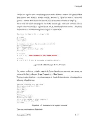 Pid digital



Isto é a área superior entre curva de resposta em malha aberta e a resposta final y(∞) dividida
pela resposta final dá-nos o Tempo total (Tt). O atraso (L) pode ser medido verificando
quando a resposta deixa de ser nula e assim pode-se calcular a constante de tempo Tp.
Se se tiver um vector com resposta em malha fechada (y) e outro com vectores com os
tempos correspondentes (t) o seguinte script, id1.m, identifica (numericamente) a função de
transferência de 1ª ordem na resposta ao degrau de amplitude A:

function [K, Tp, L, R] = id1(y, t, A)

% Atraso
I=find(y>0)
L=t(I(1)-1)

% Constante de tempo Tp de acordo com (3-20)
yf = y(length(y));
tfi = t(length(t));
Tt = ((yf*tfi)-trapz(t,y))/yf;
Tp = Tt - L;

% Declive
R = yf / Tp;     %Não necessário para este método

% Ganho
K = yf / A; % 1 pois e resposta ao degrau unitário


                        Algoritmo 3-4: Identificação de F.T. 1ª ordem


Os vectores podem ser retirados a partir do Scope, fazendo com que este grave as curvas
numa variável do workspace: Scope Parameters -> Data history.
Se se pretender visualizar a resposta ao degrau da função de transferência estimada pode-se
adicionar à função acima:

%Mostra resposta a FT estimada
[y,t]=step(tf(A*K, [T 1]));
y=[0; y];
t=[0; t+L];
plot(t,y)
hold on
grid
ylabel('Amplitude')
xlabel('time (s)')
title ('Estimated TF step response')
plot([L Tt], [0 yf], 'r')
hold off
                     Algoritmo 3-5: Mostra curva de resposta estimada

Para este caso os valores obtidos são:


Guias práticos STR                                                                   3-14
 