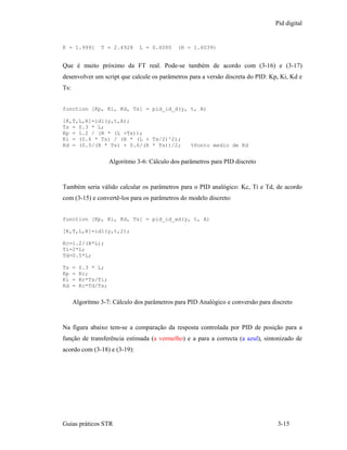 Pid digital


K = 1.9991      T = 2.4928       L = 0.6000    (R = 1.6039)


Que é muito próximo da FT real. Pode-se também de acordo com (3-16) e (3-17)
desenvolver um script que calcule os parâmetros para a versão discreta do PID: Kp, Ki, Kd e
Ts:


function [Kp, Ki, Kd, Ts] = pid_id_d(y, t, A)

[K,T,L,R]=id1(y,t,A);
Ts = 0.3 * L;
Kp = 1.2 / (R * (L +Ts));
Ki = (0.6 * Ts) / (R * (L + Ts/2)^2);
Kd = (0.5/(R * Ts) + 0.6/(R * Ts))/2;               %Ponto medio de Kd


                      Algoritmo 3-6: Cálculo dos parâmetros para PID discreto


Também seria válido calcular os parâmetros para o PID analógico: Kc, Ti e Td, de acordo
com (3-15) e convertê-los para os parâmetros do modelo discreto:


function [Kp, Ki, Kd, Ts] = pid_id_ad(y, t, A)

[K,T,L,R]=id1(y,t,2);

Kc=1.2/(R*L);
Ti=2*L;
Td=0.5*L;

Ts    =   0.3 * L;
Kp    =   Kc;
Ki    =   Kc*Ts/Ti;
Kd    =   Kc*Td/Ts;


      Algoritmo 3-7: Cálculo dos parâmetros para PID Analógico e conversão para discreto


Na figura abaixo tem-se a comparação da resposta controlada por PID de posição para a
função de transferência estimada (a vermelho) e a para a correcta (a azul), sintonizado de
acordo com (3-18) e (3-19):




Guias práticos STR                                                                3-15
 
