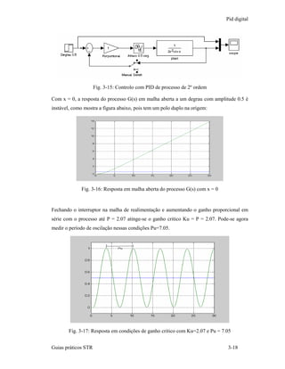 Pid digital




                     Fig. 3-15: Controlo com PID de processo de 2º ordem

Com x = 0, a resposta do processo G(s) em malha aberta a um degrau com amplitude 0.5 é
instável, como mostra a figura abaixo, pois tem um polo duplo na origem:




             Fig. 3-16: Resposta em malha aberta do processo G(s) com x = 0


Fechando o interruptor na malha de realimentação e aumentando o ganho proporcional em
série com o processo até P = 2.07 atinge-se o ganho critico Ku = P = 2.07. Pode-se agora
medir o período de oscilação nessas condições Pu=7.05.




        Fig. 3-17: Resposta em condições de ganho critico com Ku=2.07 e Pu = 7.05


Guias práticos STR                                                             3-18
 