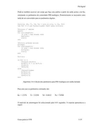 Pid digital

Pode-se também escrever um script que faça esta análise a partir da saída acima e de Ku,
retornando os parâmetros do controlador PID analógico. Posteriormente se necessário estes
terão de ser convertidos para os parâmetros digitais:


function [Kc, Ti, Td, Pu] = pid_id_cl(y, t, Ku, TLC)
%Se TLC <> 0 usa Tyreus-Luyben chart para sintonia

%Procura 1º maximo
max=0;
for x=1:length(t)
    if y(x) < max break; end;
    max=y(x);
    x=x+1;
end

%Procura próximo mínimo
min=max;
for x=x:length(t)
    if y(x) > min break; end;
    min=y(x);
    x=x+1;
end

Pu=t(x);

if TLC == 0
    %Ziegler Nichols
    Kc=Ku/1.7; % ou Ku*0.6;
    Ti=Pu/2;
    Td=Pu/8;
else
    %Tyreus-Luyben
    Kc=Ku/2.2;
    Ti=Pu*2.2;
    Td=Pu/6.3;
end


       Algoritmo 3-8: Cálculo dos parâmetros para PID Analógico em malha fechada


Para este caso os parâmetros estimados são:


Kc = 1.2176      Ti = 3.5250      Td = 0.8812       Pu = 7.0500



O intervalo de amostragem foi seleccionado para 0.01 segundos. A resposta apresenta-se a
seguir:




Guias práticos STR                                                             3-19
 