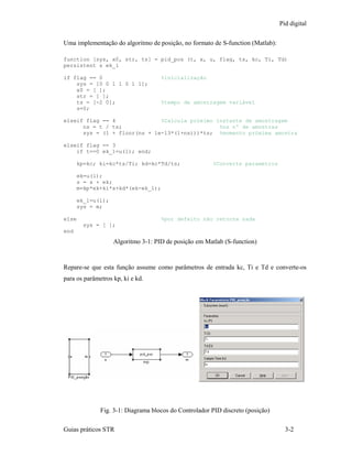Pid digital

Uma implementação do algoritmo de posição, no formato de S-function (Matlab):

function [sys, x0, str, ts] = pid_pos (t, x, u, flag, ts, kc, Ti, Td)
persistent s ek_1

if flag == 0                        %inicialização
    sys = [0 0 1 1 0 1 1];
    x0 = [ ];
    str = [ ];
    ts = [-2 0];                    %tempo de amostragem variável
    s=0;

elseif flag == 4              %Calcula próximo instante de amostragem
      ns = t / ts;                              %ns nº de amostras
      sys = (1 + floor(ns + 1e-13*(1+ns)))*ts; %momento próxima amostra

elseif flag == 3
    if t==0 ek_1=u(1); end;

      kp=kc; ki=kc*ts/Ti; kd=kc*Td/ts;                 %Converte parametros

      ek=u(1);
      s = s + ek;
      m=kp*ek+ki*s+kd*(ek-ek_1);

      ek_1=u(1);
      sys = m;

else                                %por defeito não retorna nada
        sys = [ ];
end
                   Algoritmo 3-1: PID de posição em Matlab (S-function)


Repare-se que esta função assume como parâmetros de entrada kc, Ti e Td e converte-os
para os parâmetros kp, ki e kd.




              Fig. 3-1: Diagrama blocos do Controlador PID discreto (posição)

Guias práticos STR                                                                3-2
 