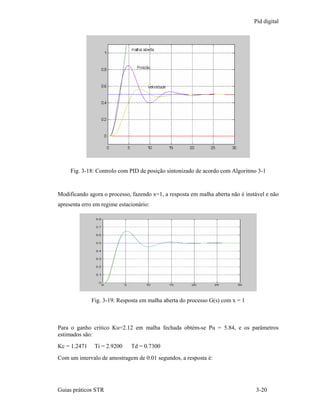 Pid digital




     Fig. 3-18: Controlo com PID de posição sintonizado de acordo com Algoritmo 3-1


Modificando agora o processo, fazendo x=1, a resposta em malha aberta não é instável e não
apresenta erro em regime estacionário:




              Fig. 3-19: Resposta em malha aberta do processo G(s) com x = 1



Para o ganho critico Ku=2.12 em malha fechada obtém-se Pu = 5.84, e os parâmetros
estimados são:
Kc = 1.2471    Ti = 2.9200    Td = 0.7300
Com um intervalo de amostragem de 0.01 segundos, a resposta é:




Guias práticos STR                                                              3-20
 