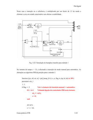 Pid digital

Neste caso a intenção ou a referência, é multiplicada por um factor de 1.5 de modo a
eliminar o erro em estado estacionário sem afectar a estabilidade.




                   Fig. 3-22: Simulação de bumpless transfer para método 1


No instante de tempo t = 15, é efectuada a transição do modo manual para automático. As
alterações ao algoritmo PID de posição para o método 1:


       function [sys, x0, str, ts] = pid_bump_01 (t, x, u, flag, ts, kp, ki, kd, tt, MV)
       persistent s ek_1
        (...)
       if flag == 3              %tt é o instante de transição manual -> automático
                if t > tt-1      %Simula ligação do controlador PID neste instante
                        ek_1 = u(1);
                        s = 0;
                end


                ek=u(1);
                s = s + ek;

Guias práticos STR                                                                         3-22
 