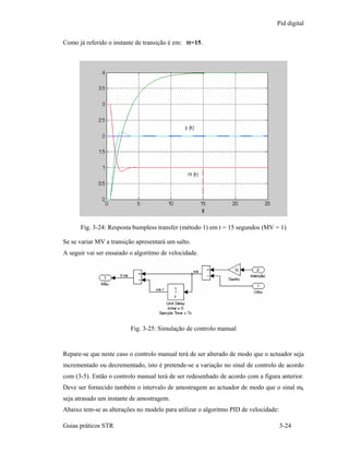Pid digital

Como já referido o instante de transição é em: tt=15.




      Fig. 3-24: Resposta bumpless transfer (método 1) em t = 15 segundos (MV = 1)

Se se variar MV a transição apresentará um salto.
A seguir vai ser ensaiado o algoritmo de velocidade.




                          Fig. 3-25: Simulação de controlo manual


Repare-se que neste caso o controlo manual terá de ser alterado de modo que o actuador seja
incrementado ou decrementado, isto é pretende-se a variação no sinal de controlo de acordo
com (3-5). Então o controlo manual terá de ser redesenhado de acordo com a figura anterior.
Deve ser fornecido também o intervalo de amostragem ao actuador de modo que o sinal mk
seja atrasado um instante de amostragem.
Abaixo tem-se as alterações no modelo para utilizar o algoritmo PID de velocidade:

Guias práticos STR                                                                   3-24
 