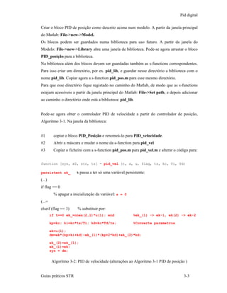 Pid digital

Criar o bloco PID de posição como descrito acima num modelo. A partir da janela principal
do Matlab: File->new->Model.
Os blocos podem ser guardados numa biblioteca para uso futuro. A partir da janela do
Modelo: File->new->Library abre uma janela de biblioteca. Pode-se agora arrastar o bloco
PID_posição para a biblioteca.
Na biblioteca além dos blocos devem ser guardadas também as s-functions correspondentes.
Para isso criar um directório, por ex. pid_lib, e guardar nesse directório a biblioteca com o
nome pid_lib. Copiar agora a s-function pid_pos.m para esse mesmo directório.
Para que esse directório fique registado no caminho do Matlab, de modo que as s-functions
estejam acessíveis a partir da janela principal do Matlab: File->Set path, e depois adicionar
ao caminho o directório onde está a biblioteca: pid_lib.


Pode-se agora obter o controlador PID de velocidade a partir do controlador de posição,
Algoritmo 3-1. Na janela da biblioteca:


#1        copiar o bloco PID_Posição e renomeá-lo para PID_velocidade.
#2        Abrir a máscara e mudar o nome da s-function para pid_vel
#3        Copiar o ficheiro com a s-function pid_pos.m para pid_vel.m e alterar o código para:


function [sys, x0, str, ts] = pid_vel (t, x, u, flag, ts, kc, Ti, Td)

persistent ek_         % passa a ter só uma variável persistente:

(...)
if flag == 0
          % apagar a inicialização da variável: s = 0
(...=
elseif (flag == 3)      % substituir por:
        if t==0 ek_=ones(2,1)*u(1); end                  %ek_(1) -> ek-1, ek(2) -> ek-2

        kp=kc; ki=kc*ts/Ti; kd=kc*Td/ts;                 %Converte parametros

        ek=u(1);
        dm=ek*(kp+ki+kd)-ek_(1)*(kp+2*kd)+ek_(2)*kd;

        ek_(2)=ek_(1);
        ek_(1)=ek;
        sys = dm;


         Algoritmo 3-2: PID de velocidade (alterações ao Algoritmo 3-1 PID de posição )


Guias práticos STR                                                                    3-3
 